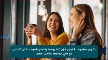نتائج مفاجئة.. 4 أبراج لازم تبدأ يومها بفنجان قهوة عشان تتعامل مع اللي حواليها بشكل أفضل